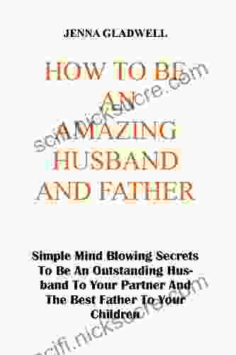 HOW TO BE AN AMAZING HUSBAND AND FATHER: Simple Mind Blowing Secrets To Be An Outstanding Husband To Your Partner And The Best Father To Your Children